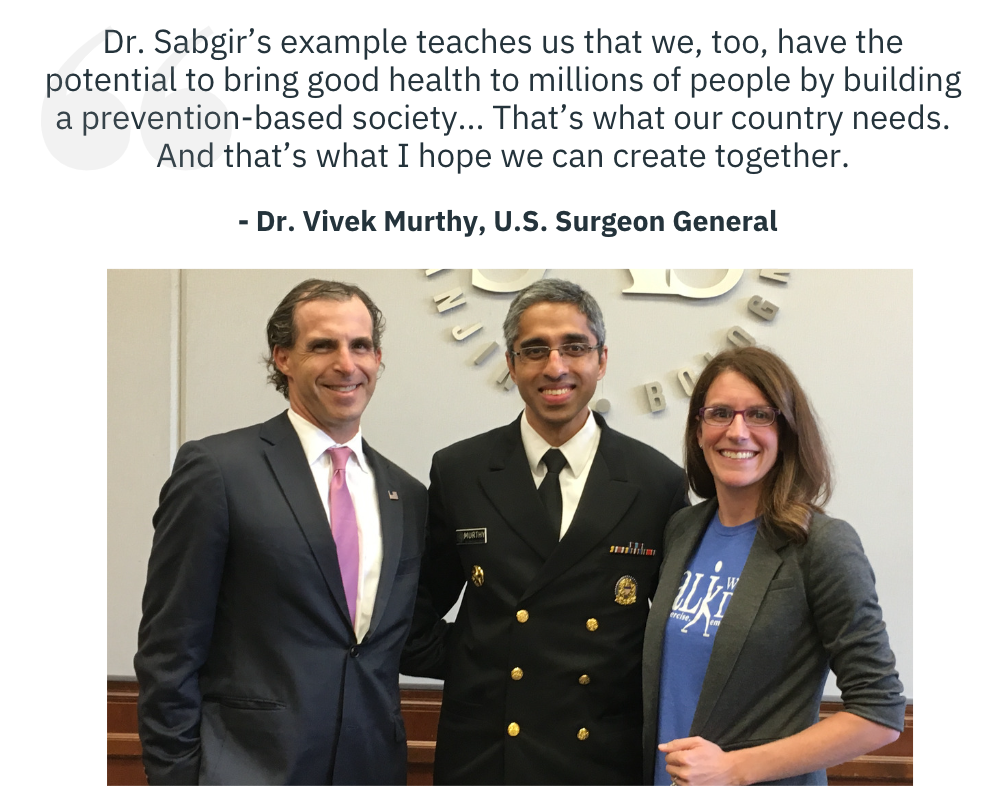 Dr. Sabgir’s example teaches us that we, too, have the potential to bring good health to millions of people by building a prevention-based society... That’s what our country needs. And that’s what I hope we can create together. -Dr. Vivek Murthy, U.S. Surgeon General